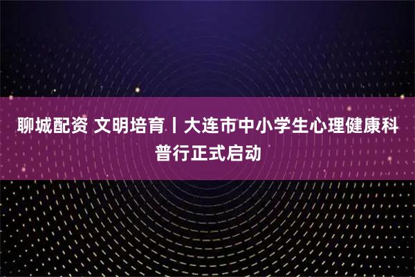 聊城配资 文明培育丨大连市中小学生心理健康科普行正式启动