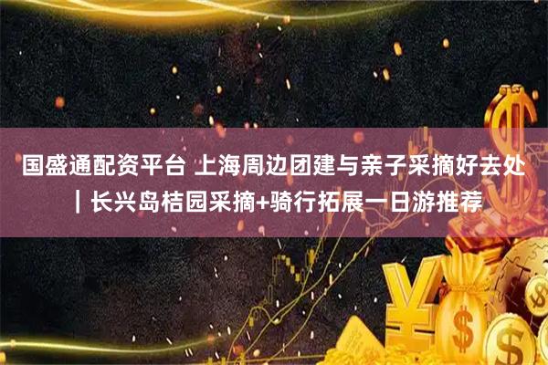 国盛通配资平台 上海周边团建与亲子采摘好去处｜长兴岛桔园采摘+骑行拓展一日游推荐