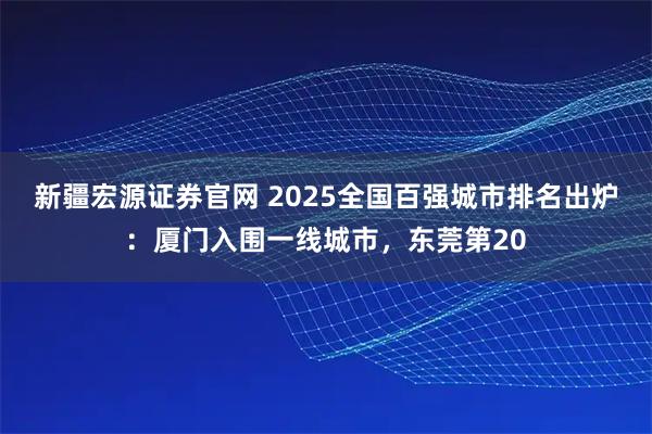 新疆宏源证券官网 2025全国百强城市排名出炉：厦门入围一线城市，东莞第20