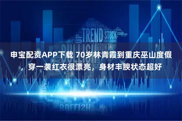 申宝配资APP下载 70岁林青霞到重庆巫山度假，穿一袭红衣很漂亮，身材丰腴状态超好