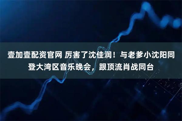 壹加壹配资官网 厉害了沈佳润！与老爹小沈阳同登大湾区音乐晚会，跟顶流肖战同台