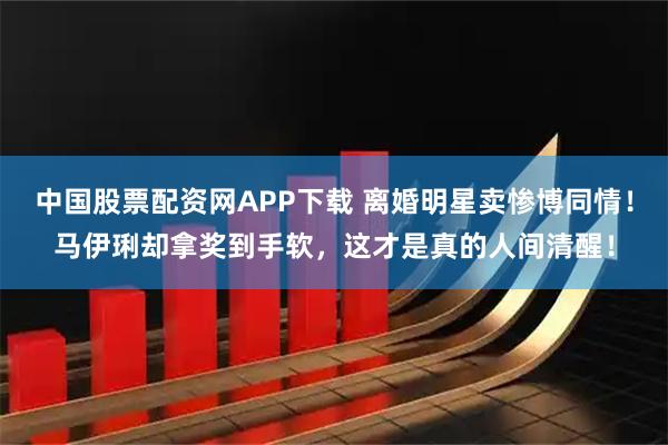 中国股票配资网APP下载 离婚明星卖惨博同情！马伊琍却拿奖到手软，这才是真的人间清醒！