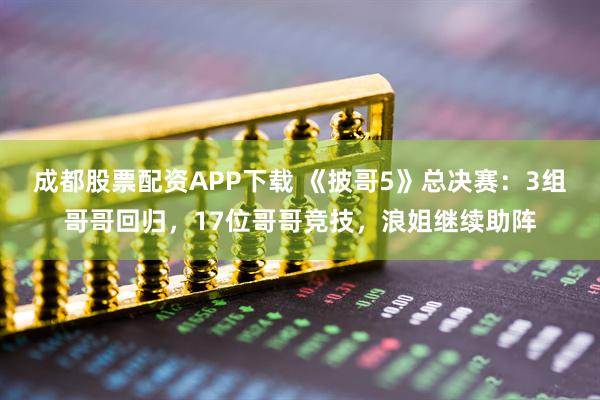 成都股票配资APP下载 《披哥5》总决赛：3组哥哥回归，17位哥哥竞技，浪姐继续助阵