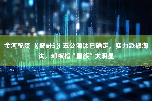 金河配资 《披哥5》五公淘汰已确定，实力派被淘汰，却被指“皇族”太明显