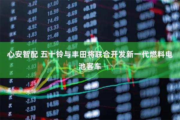 心安智配 五十铃与丰田将联合开发新一代燃料电池客车