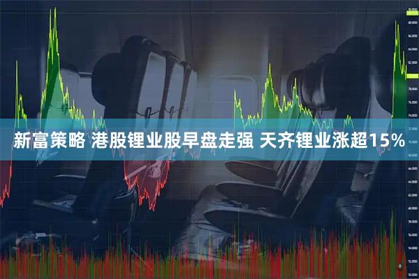 新富策略 港股锂业股早盘走强 天齐锂业涨超15%