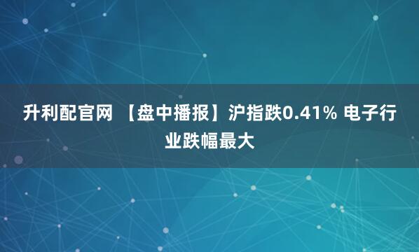 升利配官网 【盘中播报】沪指跌0.41% 电子行业跌幅最大