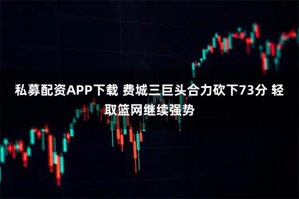 私募配资APP下载 费城三巨头合力砍下73分 轻取篮网继续强势