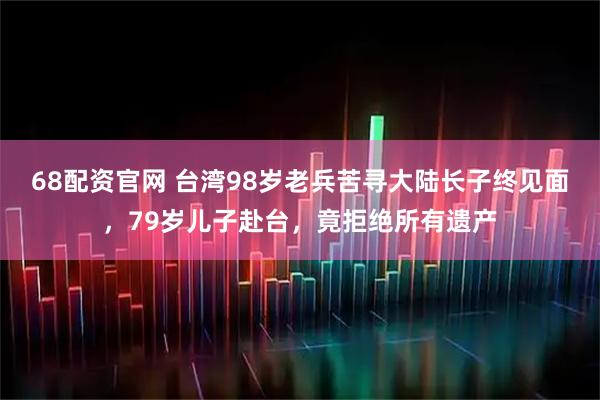 68配资官网 台湾98岁老兵苦寻大陆长子终见面，79岁儿子赴台，竟拒绝所有遗产