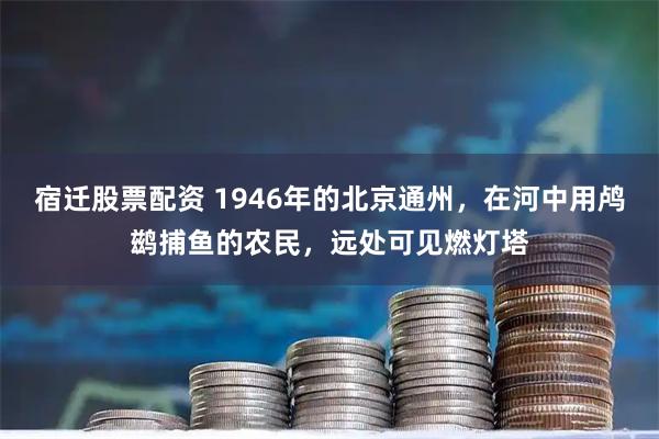 宿迁股票配资 1946年的北京通州，在河中用鸬鹚捕鱼的农民，远处可见燃灯塔