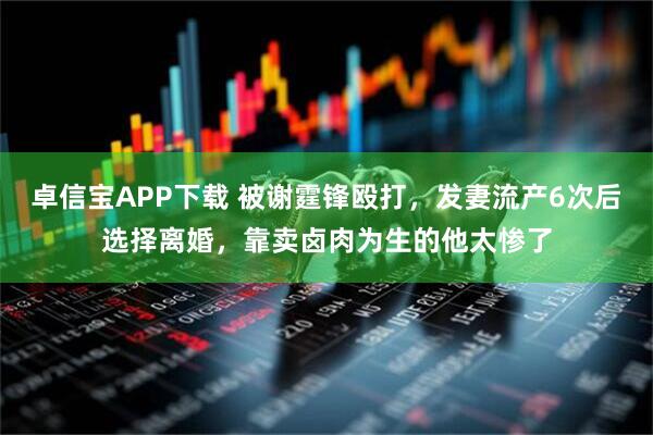 卓信宝APP下载 被谢霆锋殴打，发妻流产6次后选择离婚，靠卖卤肉为生的他太惨了