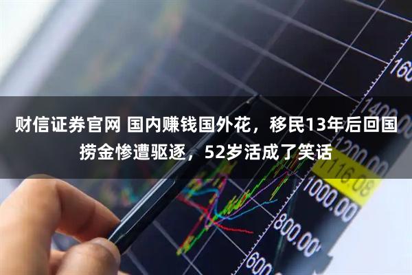财信证券官网 国内赚钱国外花，移民13年后回国捞金惨遭驱逐，52岁活成了笑话