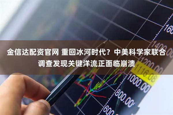 金信达配资官网 重回冰河时代？中美科学家联合调查发现关键洋流正面临崩溃