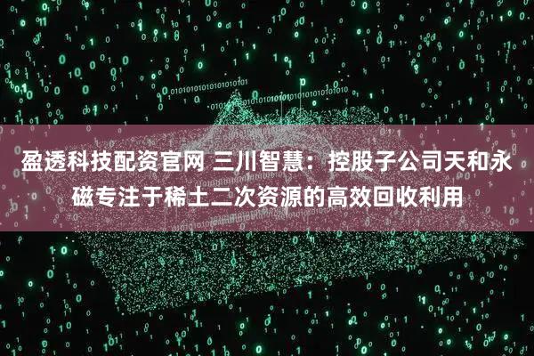 盈透科技配资官网 三川智慧：控股子公司天和永磁专注于稀土二次资源的高效回收利用