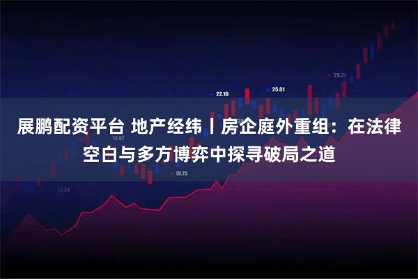展鹏配资平台 地产经纬丨房企庭外重组：在法律空白与多方博弈中探寻破局之道