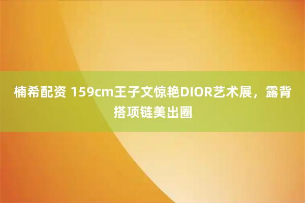 楠希配资 159cm王子文惊艳DIOR艺术展，露背搭项链美出圈