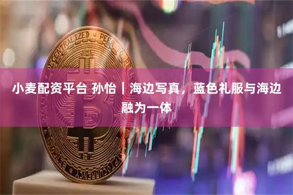 小麦配资平台 孙怡｜海边写真，蓝色礼服与海边融为一体