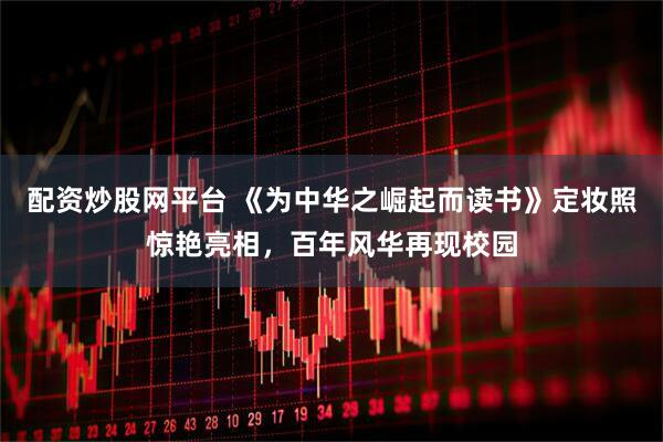 配资炒股网平台 《为中华之崛起而读书》定妆照惊艳亮相，百年风华再现校园