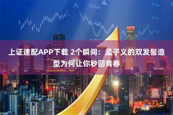 上证速配APP下载 2个瞬间：孟子义的双发髻造型为何让你秒回青春