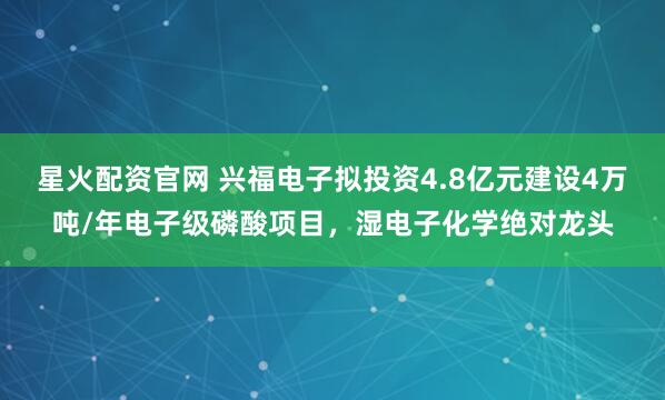星火配资官网 兴福电子拟投资4.8亿元建设4万吨/年电子级磷酸项目，湿电子化学绝对龙头