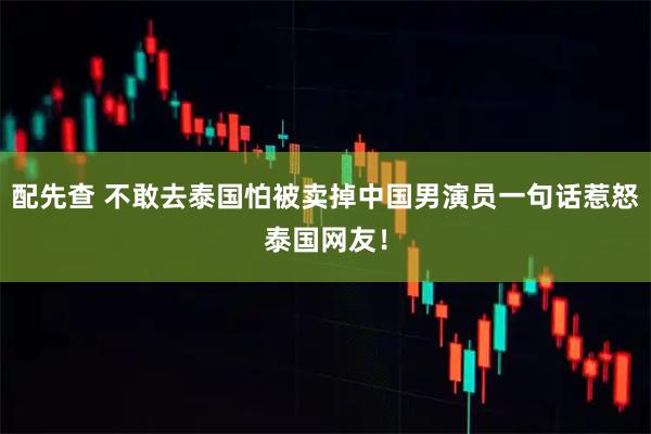 配先查 不敢去泰国怕被卖掉中国男演员一句话惹怒泰国网友！