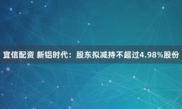 宜信配资 新铝时代:股东拟减持不超过4.98%股份