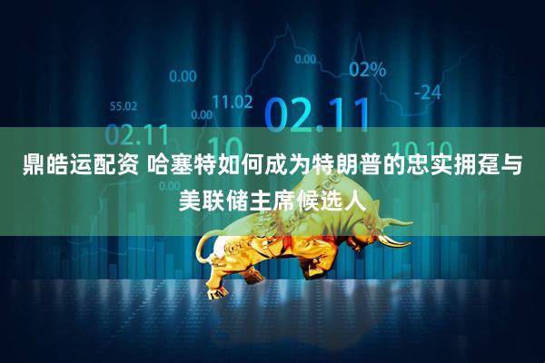 鼎皓运配资 哈塞特如何成为特朗普的忠实拥趸与美联储主席候选人