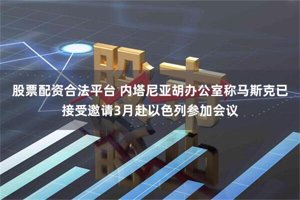 股票配资合法平台 内塔尼亚胡办公室称马斯克已接受邀请3月赴以色列参加会议