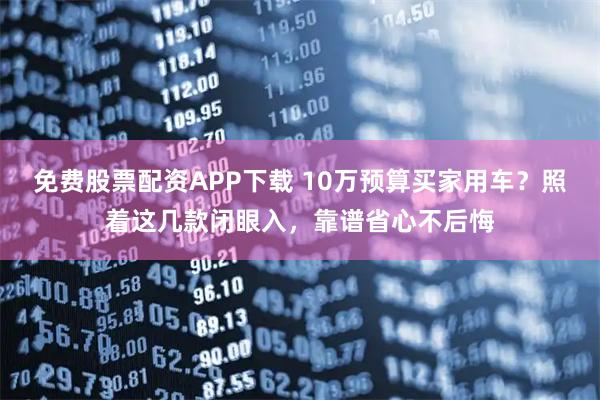 免费股票配资APP下载 10万预算买家用车？照着这几款闭眼入，靠谱省心不后悔