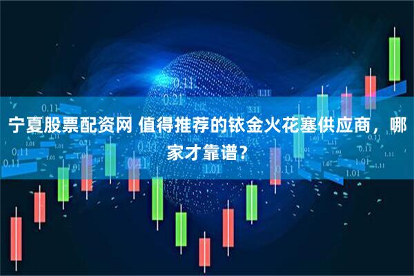 宁夏股票配资网 值得推荐的铱金火花塞供应商，哪家才靠谱？