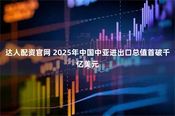 达人配资官网 2025年中国中亚进出口总值首破千亿美元