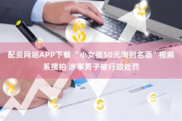 配资网站APP下载 “小女孩50元淘到名酒”视频系摆拍 涉事男子被行政处罚