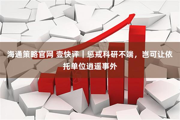 海通策略官网 壹快评|惩戒科研不端,岂可让依托单位逍遥事外