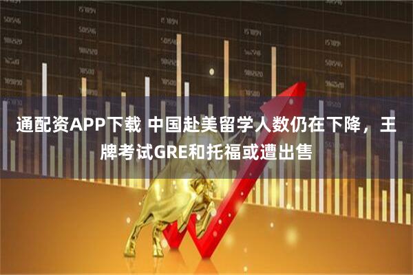 通配资APP下载 中国赴美留学人数仍在下降，王牌考试GRE和托福或遭出售