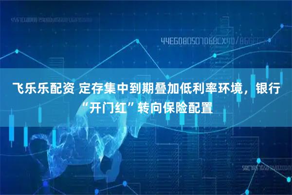 飞乐乐配资 定存集中到期叠加低利率环境，银行“开门红”转向保险配置