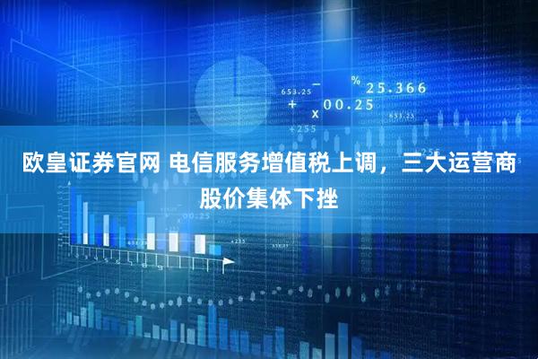 欧皇证券官网 电信服务增值税上调，三大运营商股价集体下挫