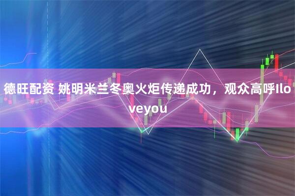 德旺配资 姚明米兰冬奥火炬传递成功，观众高呼Iloveyou