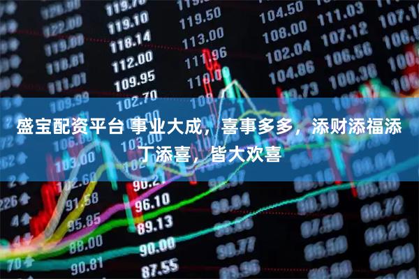 盛宝配资平台 事业大成，喜事多多，添财添福添丁添喜，皆大欢喜