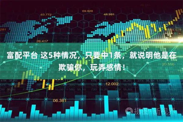富配平台 这5种情况，只要中1条，就说明他是在欺骗你，玩弄感情！