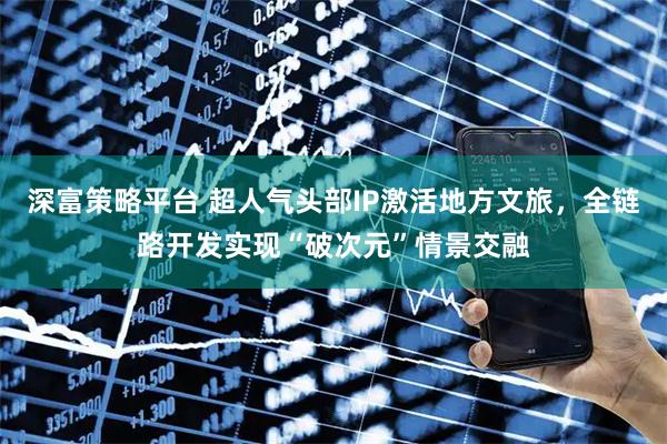 深富策略平台 超人气头部IP激活地方文旅，全链路开发实现“破次元”情景交融