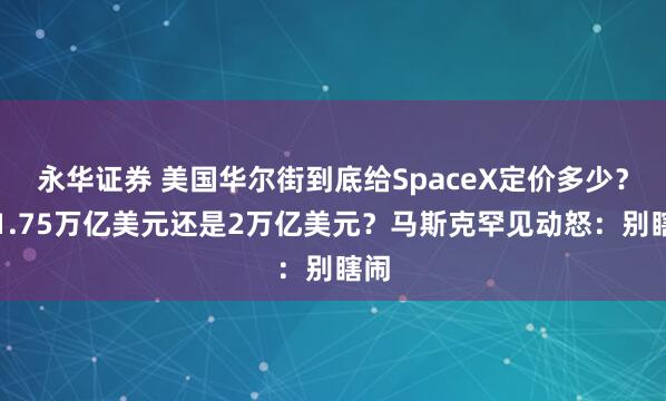 永华证券 美国华尔街到底给SpaceX定价多少？是1.75万亿美元还是2万亿美元？马斯克罕见动怒：别瞎闹