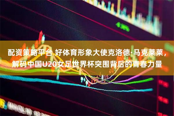 配资策略平台 好体育形象大使克洛德·马克莱莱，解码中国U20女足世界杯突围背后的青春力量