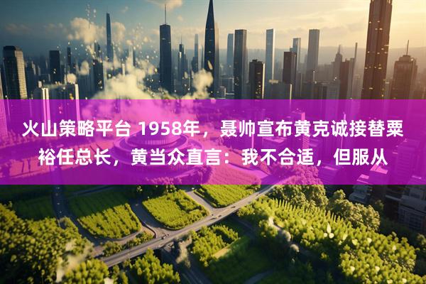 火山策略平台 1958年，聂帅宣布黄克诚接替粟裕任总长，黄当众直言：我不合适，但服从