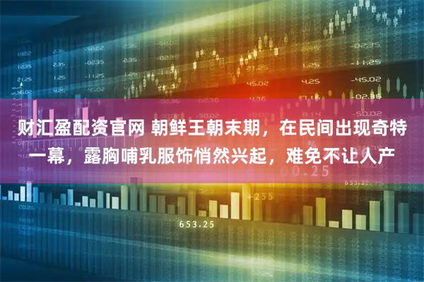 财汇盈配资官网 朝鲜王朝末期，在民间出现奇特一幕，露胸哺乳服饰悄然兴起，难免不让人产